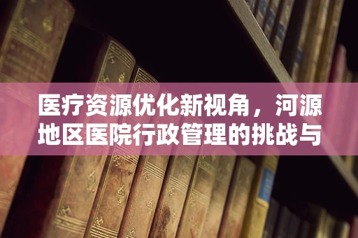 医疗资源优化新视角，河源地区医院行政管理的挑战与机遇