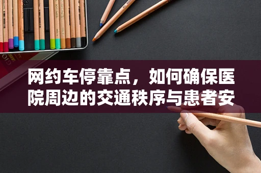 网约车停靠点，如何确保医院周边的交通秩序与患者安全？