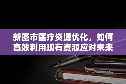 新密市医疗资源优化，如何高效利用现有资源应对未来挑战？