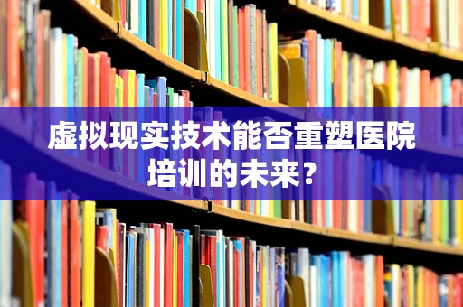 虚拟现实技术能否重塑医院培训的未来？