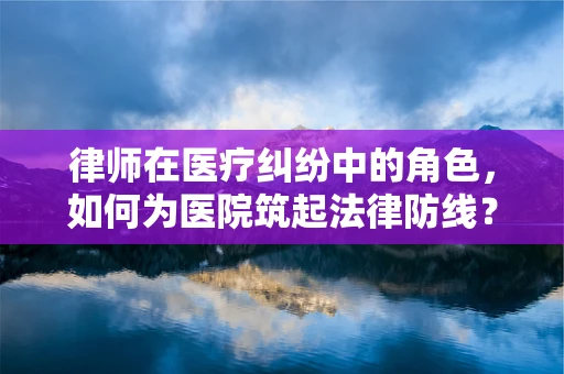 律师在医疗纠纷中的角色，如何为医院筑起法律防线？