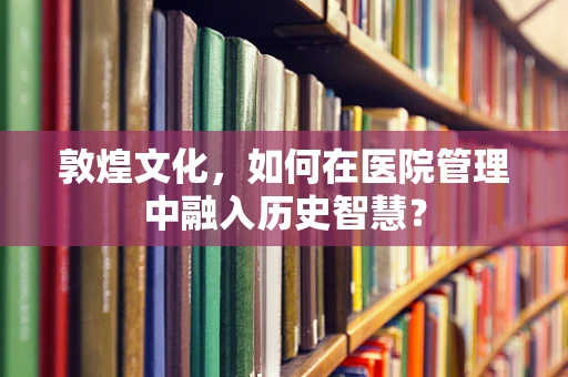 敦煌文化，如何在医院管理中融入历史智慧？