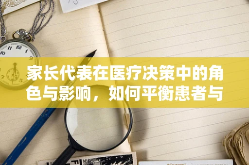 家长代表在医疗决策中的角色与影响，如何平衡患者与家庭的需求？