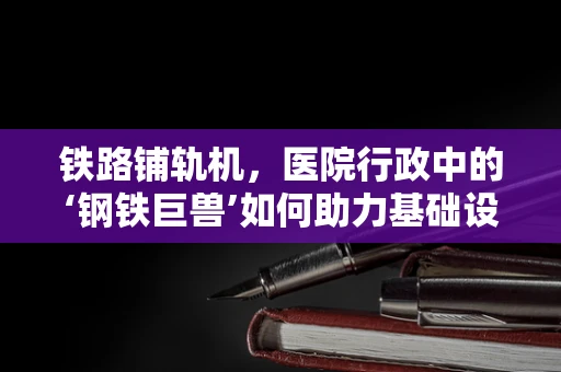 铁路铺轨机，医院行政中的‘钢铁巨兽’如何助力基础设施建设？