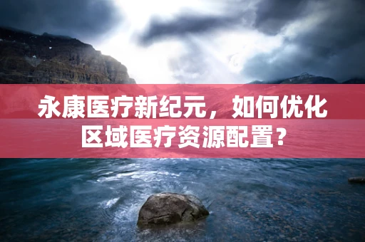 永康医疗新纪元，如何优化区域医疗资源配置？