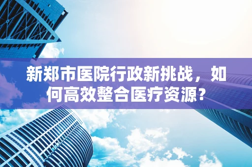 新郑市医院行政新挑战，如何高效整合医疗资源？