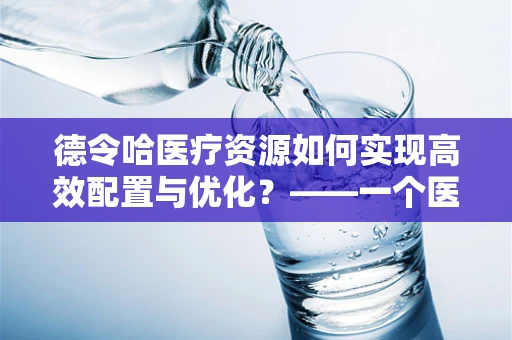 德令哈医疗资源如何实现高效配置与优化？——一个医院行政助理的视角