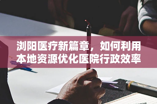 浏阳医疗新篇章，如何利用本地资源优化医院行政效率？