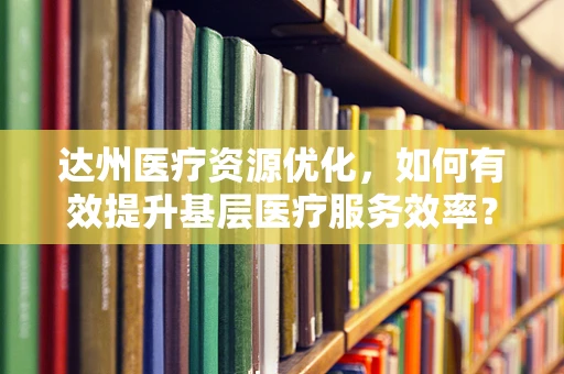 达州医疗资源优化，如何有效提升基层医疗服务效率？