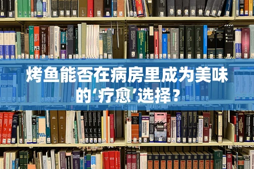 烤鱼能否在病房里成为美味的‘疗愈’选择？