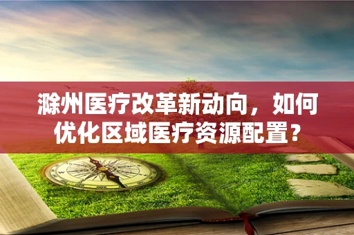 滁州医疗改革新动向，如何优化区域医疗资源配置？