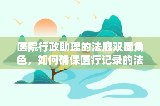 医院行政助理的法庭双面角色，如何确保医疗记录的法庭可采性？