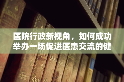 医院行政新视角，如何成功举办一场促进医患交流的健康邀请赛？