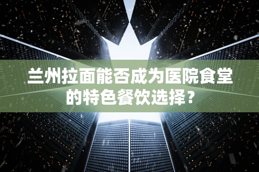 兰州拉面能否成为医院食堂的特色餐饮选择？