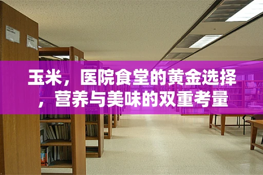 玉米，医院食堂的黄金选择，营养与美味的双重考量