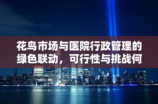 花鸟市场与医院行政管理的绿色联动，可行性与挑战何在？