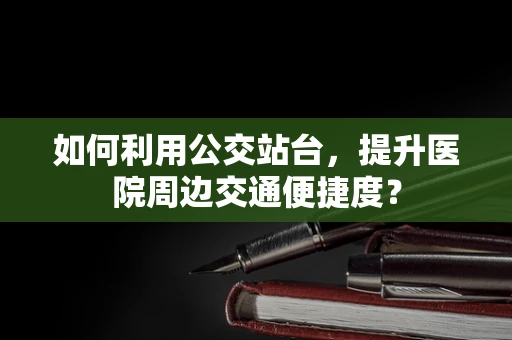 如何利用公交站台，提升医院周边交通便捷度？