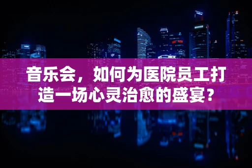 音乐会，如何为医院员工打造一场心灵治愈的盛宴？