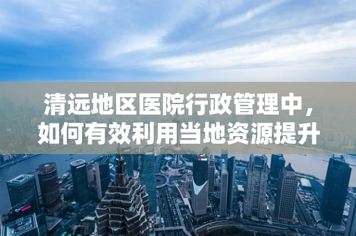 清远地区医院行政管理中，如何有效利用当地资源提升医疗服务效率？