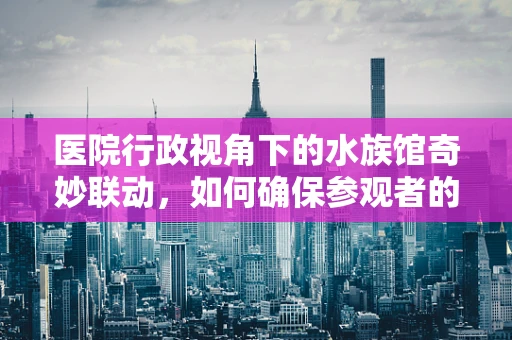 医院行政视角下的水族馆奇妙联动，如何确保参观者的健康安全？