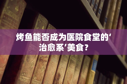 烤鱼能否成为医院食堂的‘治愈系’美食？