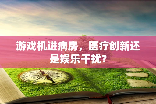 游戏机进病房，医疗创新还是娱乐干扰？