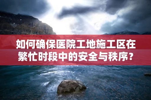 如何确保医院工地施工区在繁忙时段中的安全与秩序？