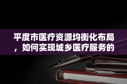 平度市医疗资源均衡化布局，如何实现城乡医疗服务的‘无缝对接’？