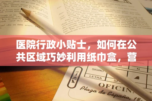 医院行政小贴士，如何在公共区域巧妙利用纸巾盒，营造卫生又温馨的就诊环境？