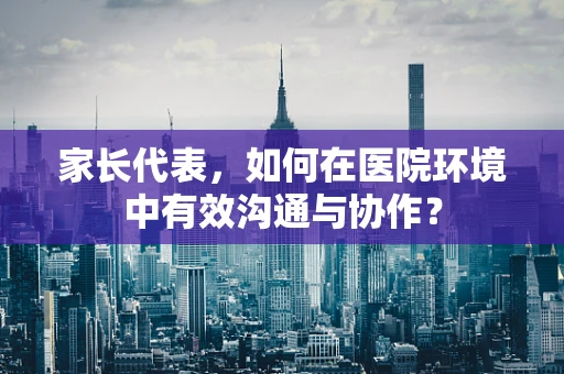 家长代表，如何在医院环境中有效沟通与协作？